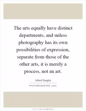 The arts equally have distinct departments, and unless photography has its own possibilities of expression, separate from those of the other arts, it is merely a process, not an art Picture Quote #1