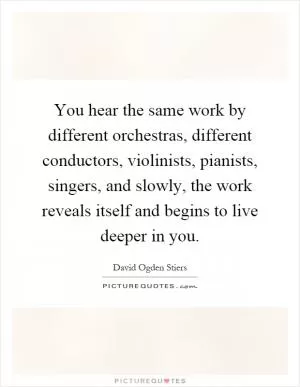 You hear the same work by different orchestras, different conductors, violinists, pianists, singers, and slowly, the work reveals itself and begins to live deeper in you Picture Quote #1