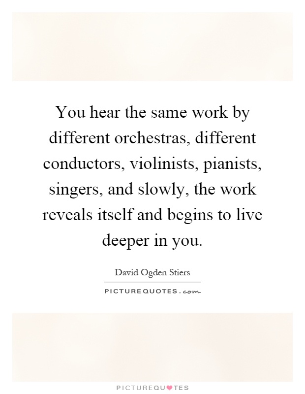 You hear the same work by different orchestras, different conductors, violinists, pianists, singers, and slowly, the work reveals itself and begins to live deeper in you Picture Quote #1