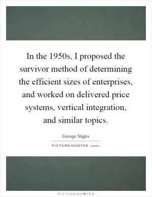 In the 1950s, I proposed the survivor method of determining the efficient sizes of enterprises, and worked on delivered price systems, vertical integration, and similar topics Picture Quote #1