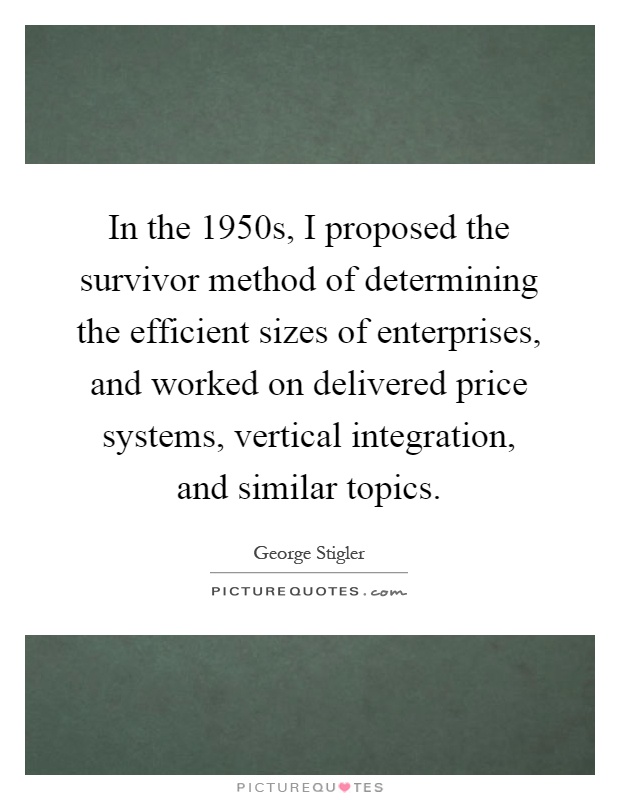 In the 1950s, I proposed the survivor method of determining the efficient sizes of enterprises, and worked on delivered price systems, vertical integration, and similar topics Picture Quote #1