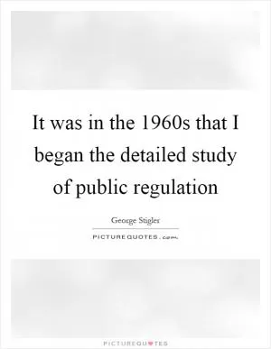 It was in the 1960s that I began the detailed study of public regulation Picture Quote #1