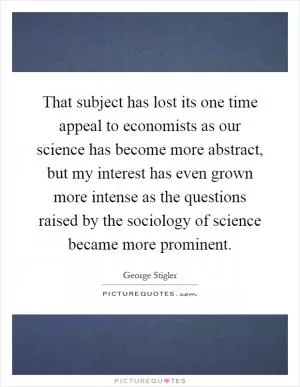 That subject has lost its one time appeal to economists as our science has become more abstract, but my interest has even grown more intense as the questions raised by the sociology of science became more prominent Picture Quote #1