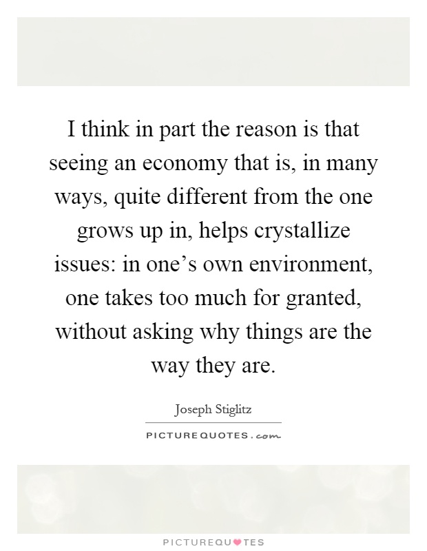 I think in part the reason is that seeing an economy that is, in many ways, quite different from the one grows up in, helps crystallize issues: in one's own environment, one takes too much for granted, without asking why things are the way they are Picture Quote #1