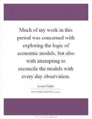 Much of my work in this period was concerned with exploring the logic of economic models, but also with attempting to reconcile the models with every day observation Picture Quote #1
