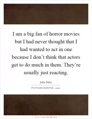 I am a big fan of horror movies but I had never thought that I had wanted to act in one because I don’t think that actors get to do much in them. They’re usually just reacting Picture Quote #1