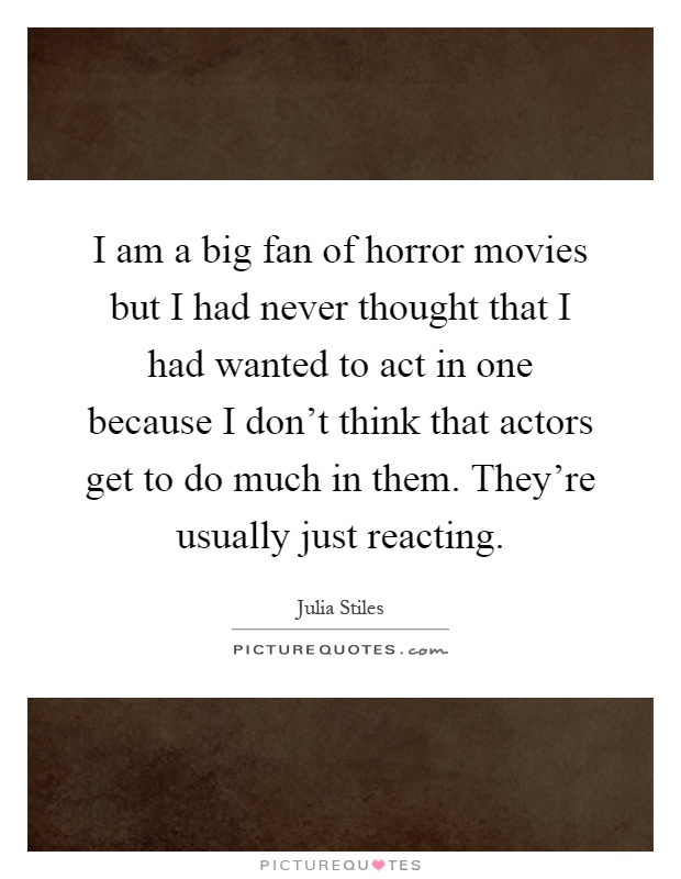 I am a big fan of horror movies but I had never thought that I had wanted to act in one because I don't think that actors get to do much in them. They're usually just reacting Picture Quote #1