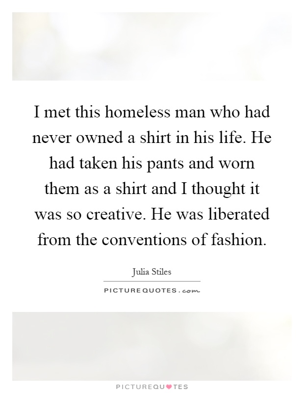 I met this homeless man who had never owned a shirt in his life. He had taken his pants and worn them as a shirt and I thought it was so creative. He was liberated from the conventions of fashion Picture Quote #1
