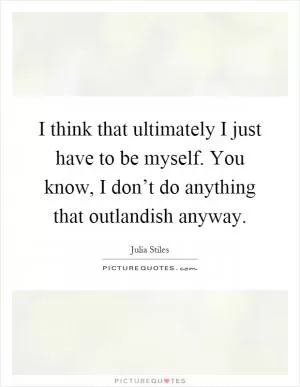 I think that ultimately I just have to be myself. You know, I don’t do anything that outlandish anyway Picture Quote #1