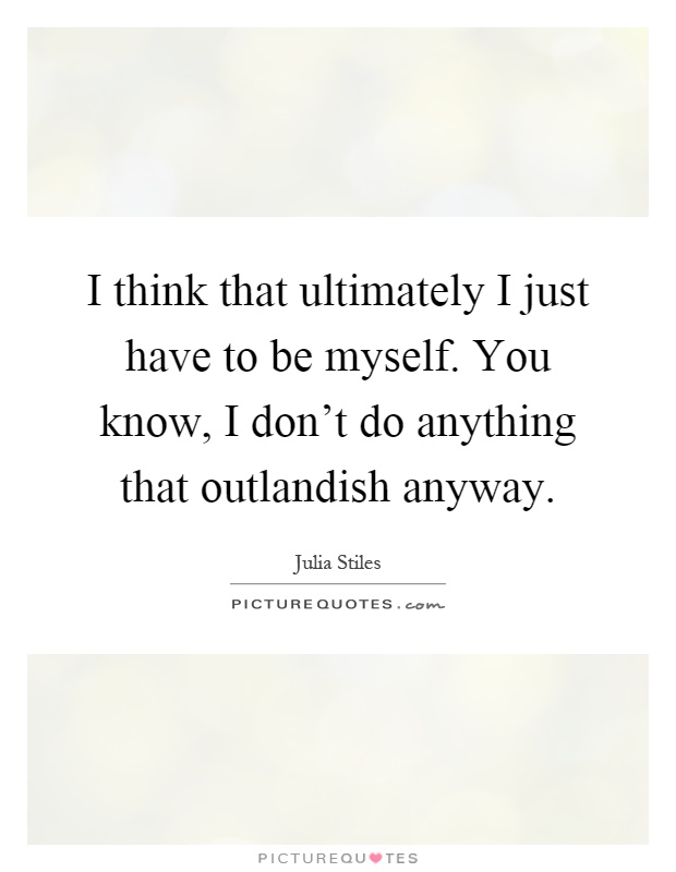 I think that ultimately I just have to be myself. You know, I don't do anything that outlandish anyway Picture Quote #1