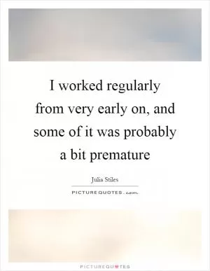 I worked regularly from very early on, and some of it was probably a bit premature Picture Quote #1