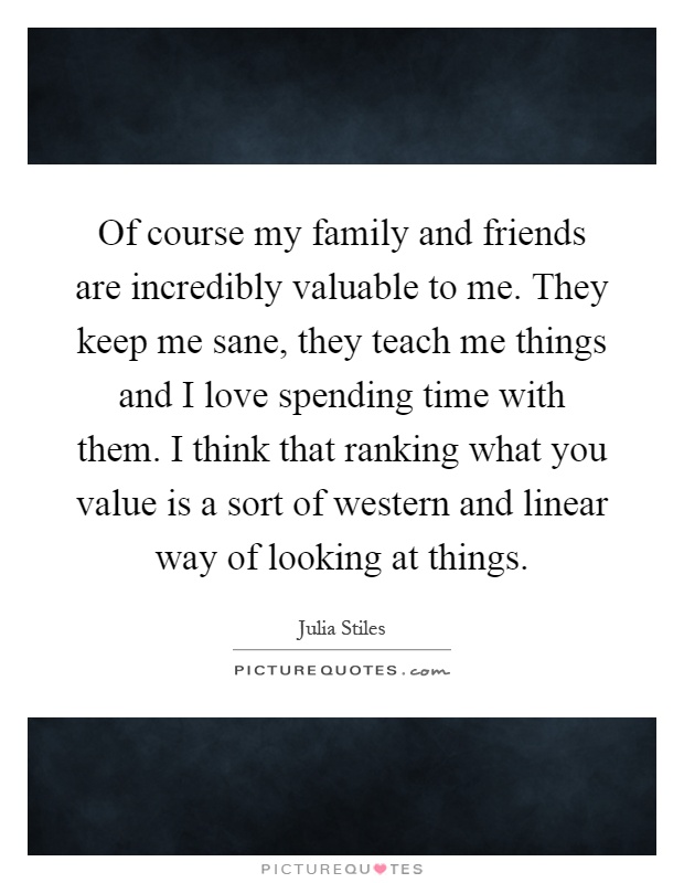 Of course my family and friends are incredibly valuable to me. They keep me sane, they teach me things and I love spending time with them. I think that ranking what you value is a sort of western and linear way of looking at things Picture Quote #1