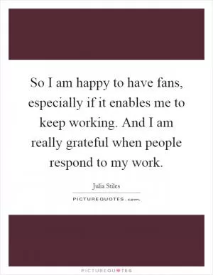So I am happy to have fans, especially if it enables me to keep working. And I am really grateful when people respond to my work Picture Quote #1