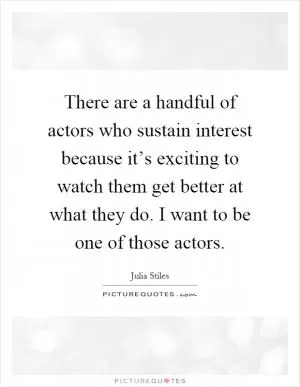 There are a handful of actors who sustain interest because it’s exciting to watch them get better at what they do. I want to be one of those actors Picture Quote #1