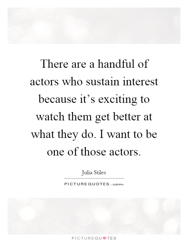 There are a handful of actors who sustain interest because it's exciting to watch them get better at what they do. I want to be one of those actors Picture Quote #1
