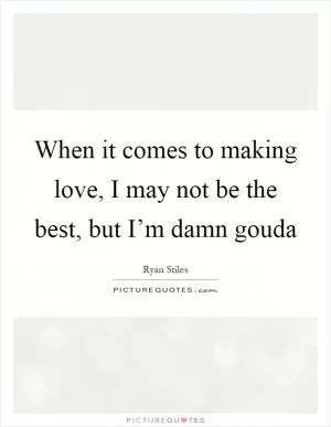 When it comes to making love, I may not be the best, but I’m damn gouda Picture Quote #1