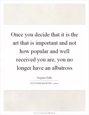 Once you decide that it is the art that is important and not how popular and well received you are, you no longer have an albatross Picture Quote #1