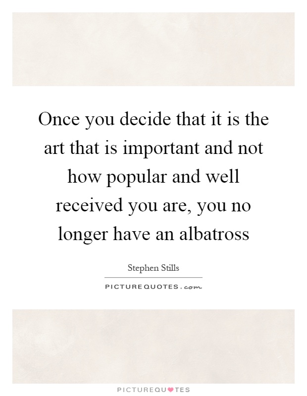 Once you decide that it is the art that is important and not how popular and well received you are, you no longer have an albatross Picture Quote #1