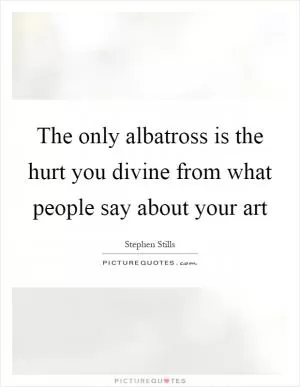 The only albatross is the hurt you divine from what people say about your art Picture Quote #1
