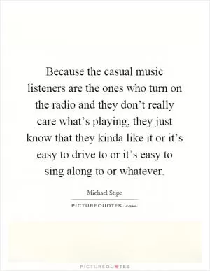Because the casual music listeners are the ones who turn on the radio and they don’t really care what’s playing, they just know that they kinda like it or it’s easy to drive to or it’s easy to sing along to or whatever Picture Quote #1