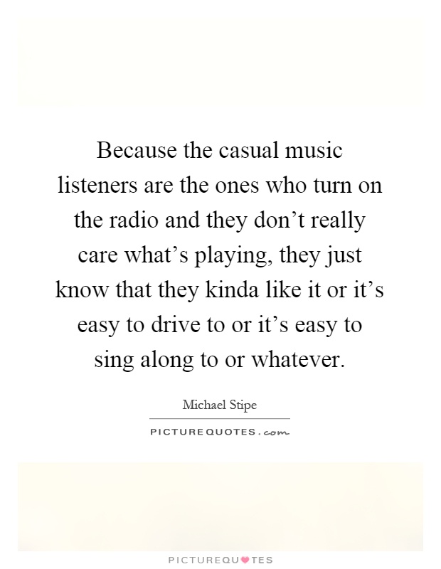 Because the casual music listeners are the ones who turn on the radio and they don't really care what's playing, they just know that they kinda like it or it's easy to drive to or it's easy to sing along to or whatever Picture Quote #1