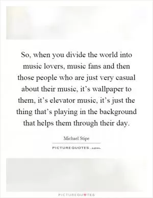 So, when you divide the world into music lovers, music fans and then those people who are just very casual about their music, it’s wallpaper to them, it’s elevator music, it’s just the thing that’s playing in the background that helps them through their day Picture Quote #1