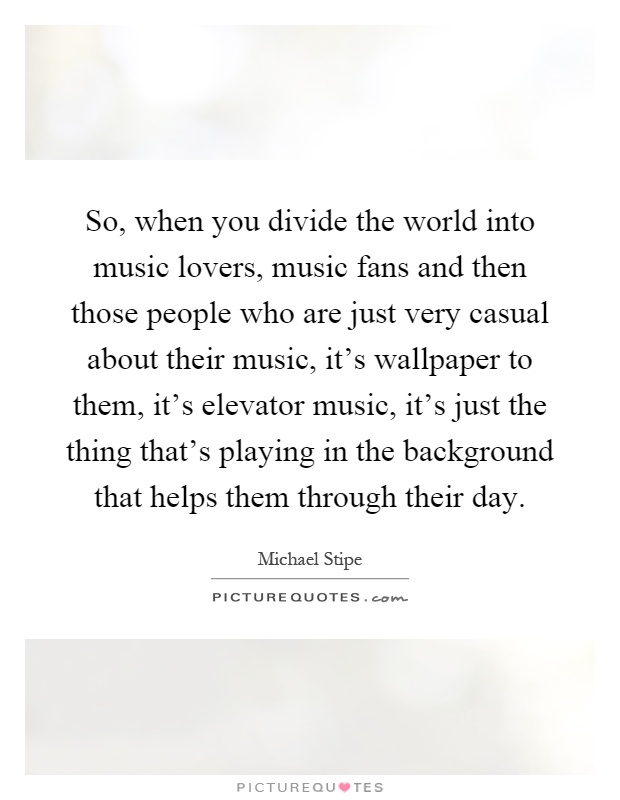 So, when you divide the world into music lovers, music fans and then those people who are just very casual about their music, it's wallpaper to them, it's elevator music, it's just the thing that's playing in the background that helps them through their day Picture Quote #1