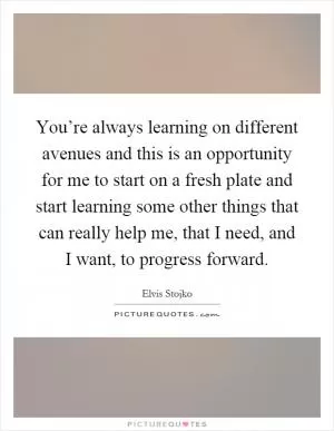 You’re always learning on different avenues and this is an opportunity for me to start on a fresh plate and start learning some other things that can really help me, that I need, and I want, to progress forward Picture Quote #1
