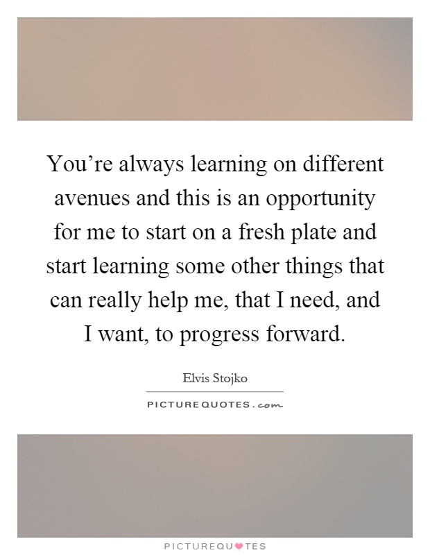 You're always learning on different avenues and this is an opportunity for me to start on a fresh plate and start learning some other things that can really help me, that I need, and I want, to progress forward Picture Quote #1