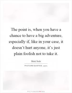 The point is, when you have a chance to have a big adventure, especially if, like in your case, it doesn’t hurt anyone, it’s just plain foolish not to take it Picture Quote #1