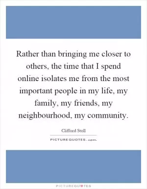 Rather than bringing me closer to others, the time that I spend online isolates me from the most important people in my life, my family, my friends, my neighbourhood, my community Picture Quote #1
