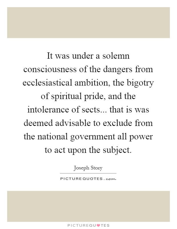 It was under a solemn consciousness of the dangers from ecclesiastical ambition, the bigotry of spiritual pride, and the intolerance of sects... that is was deemed advisable to exclude from the national government all power to act upon the subject Picture Quote #1
