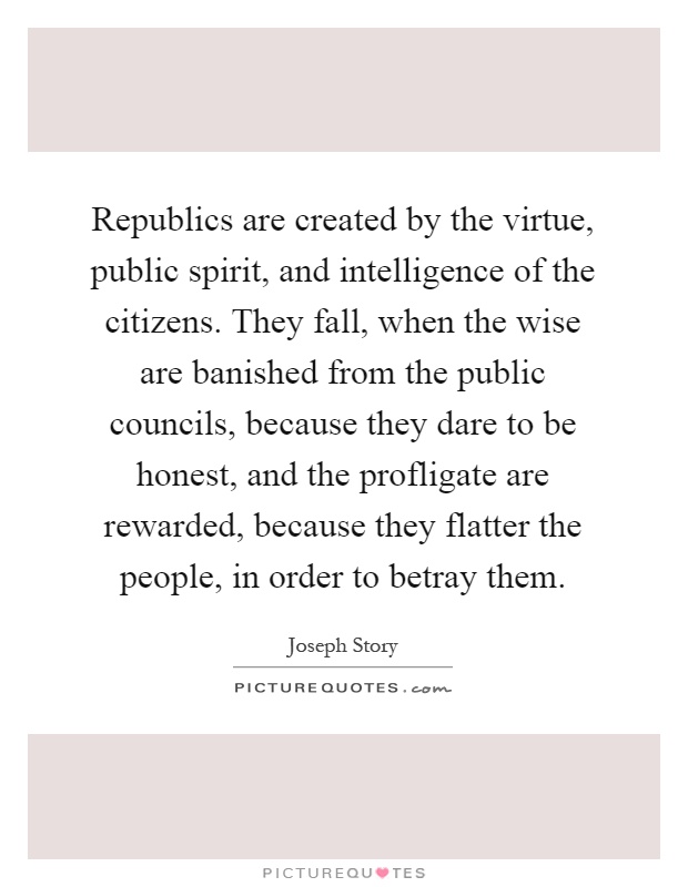 Republics are created by the virtue, public spirit, and intelligence of the citizens. They fall, when the wise are banished from the public councils, because they dare to be honest, and the profligate are rewarded, because they flatter the people, in order to betray them Picture Quote #1
