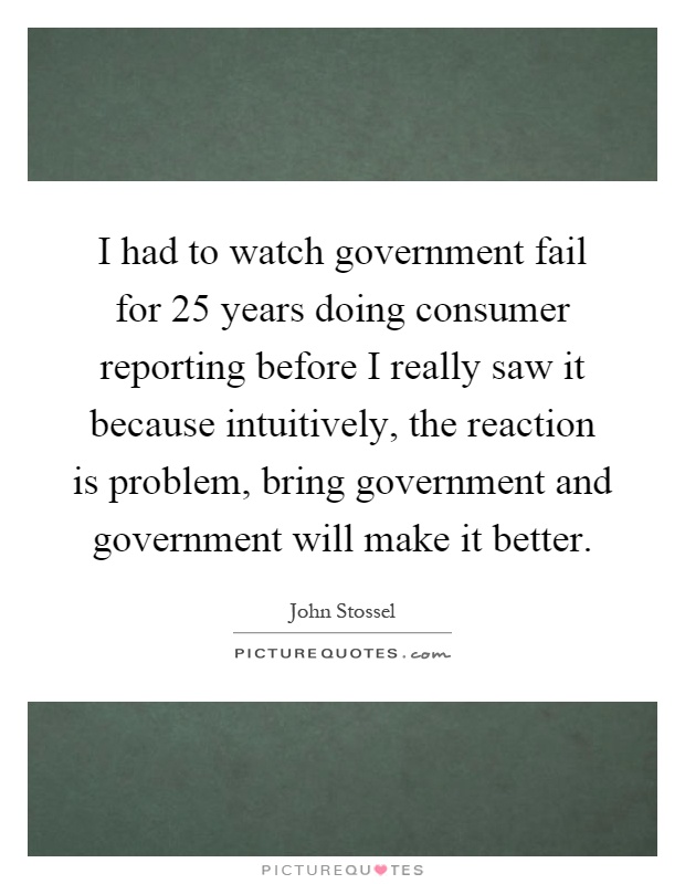 I had to watch government fail for 25 years doing consumer reporting before I really saw it because intuitively, the reaction is problem, bring government and government will make it better Picture Quote #1