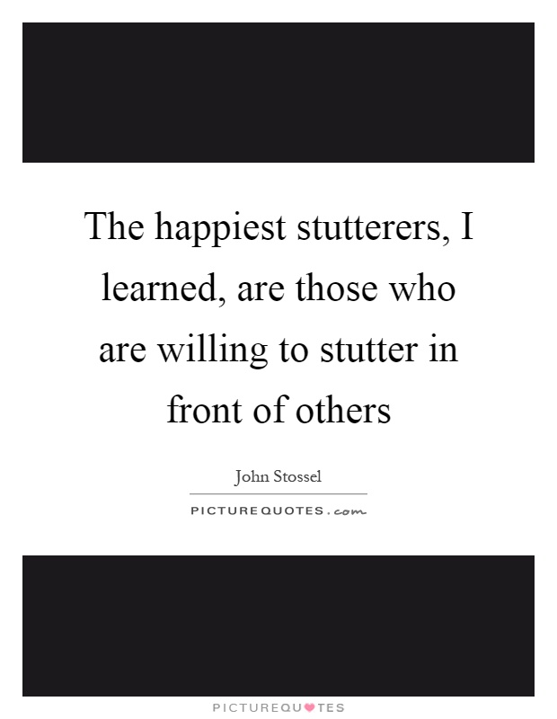 The happiest stutterers, I learned, are those who are willing to stutter in front of others Picture Quote #1