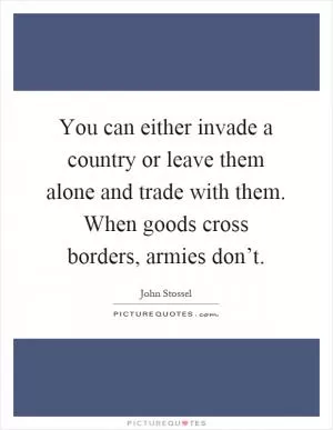 You can either invade a country or leave them alone and trade with them. When goods cross borders, armies don’t Picture Quote #1