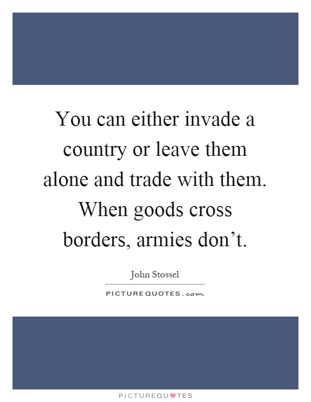 You can either invade a country or leave them alone and trade with them. When goods cross borders, armies don't Picture Quote #1