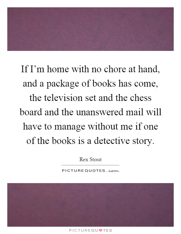 If I'm home with no chore at hand, and a package of books has come, the television set and the chess board and the unanswered mail will have to manage without me if one of the books is a detective story Picture Quote #1