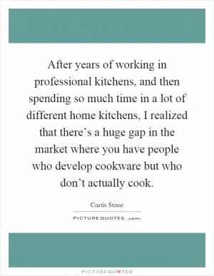 After years of working in professional kitchens, and then spending so much time in a lot of different home kitchens, I realized that there’s a huge gap in the market where you have people who develop cookware but who don’t actually cook Picture Quote #1