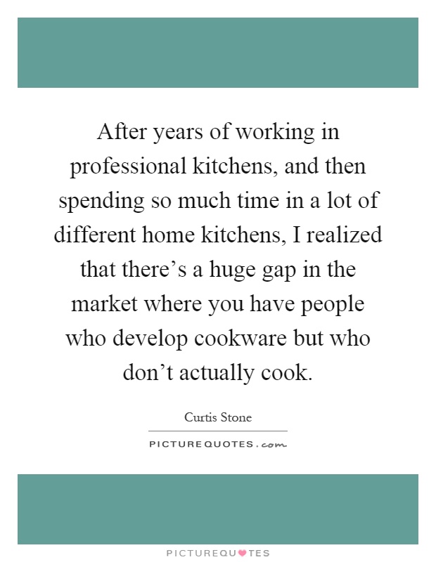 After years of working in professional kitchens, and then spending so much time in a lot of different home kitchens, I realized that there's a huge gap in the market where you have people who develop cookware but who don't actually cook Picture Quote #1