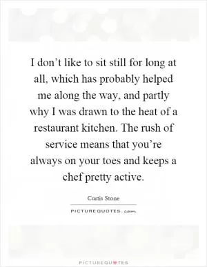 I don’t like to sit still for long at all, which has probably helped me along the way, and partly why I was drawn to the heat of a restaurant kitchen. The rush of service means that you’re always on your toes and keeps a chef pretty active Picture Quote #1
