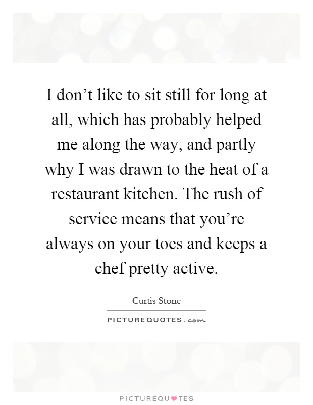 I don't like to sit still for long at all, which has probably helped me along the way, and partly why I was drawn to the heat of a restaurant kitchen. The rush of service means that you're always on your toes and keeps a chef pretty active Picture Quote #1