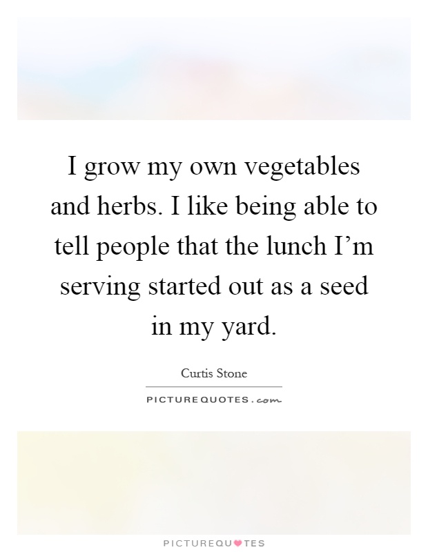 I grow my own vegetables and herbs. I like being able to tell people that the lunch I'm serving started out as a seed in my yard Picture Quote #1