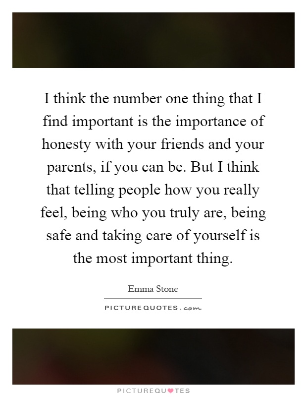 I think the number one thing that I find important is the importance of honesty with your friends and your parents, if you can be. But I think that telling people how you really feel, being who you truly are, being safe and taking care of yourself is the most important thing Picture Quote #1