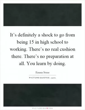 It’s definitely a shock to go from being 15 in high school to working. There’s no real cushion there. There’s no preparation at all. You learn by doing Picture Quote #1
