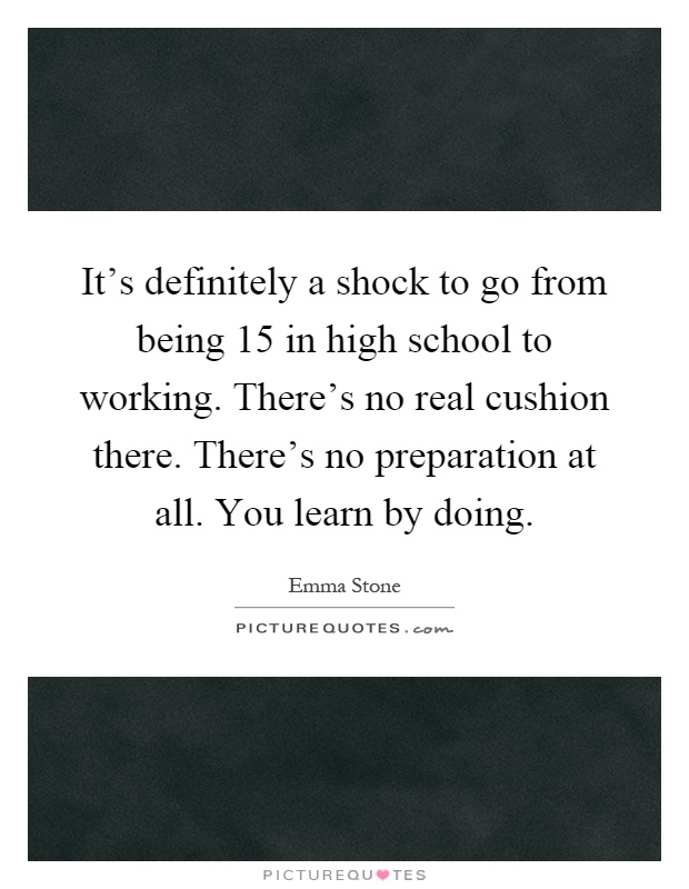 It's definitely a shock to go from being 15 in high school to working. There's no real cushion there. There's no preparation at all. You learn by doing Picture Quote #1
