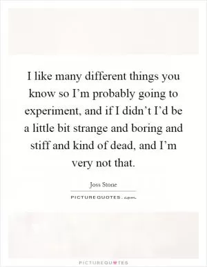 I like many different things you know so I’m probably going to experiment, and if I didn’t I’d be a little bit strange and boring and stiff and kind of dead, and I’m very not that Picture Quote #1