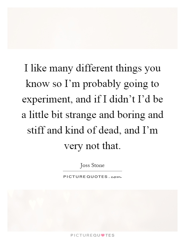 I like many different things you know so I'm probably going to experiment, and if I didn't I'd be a little bit strange and boring and stiff and kind of dead, and I'm very not that Picture Quote #1