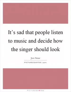 It’s sad that people listen to music and decide how the singer should look Picture Quote #1