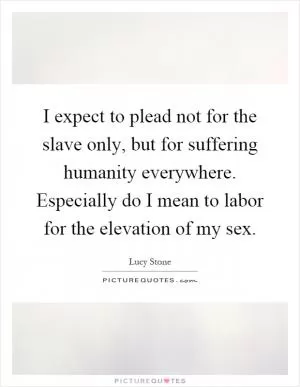 I expect to plead not for the slave only, but for suffering humanity everywhere. Especially do I mean to labor for the elevation of my sex Picture Quote #1